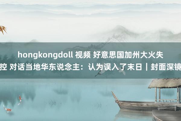 hongkongdoll 视频 好意思国加州大火失控 对话当地华东说念主：认为误入了末日｜封面深镜