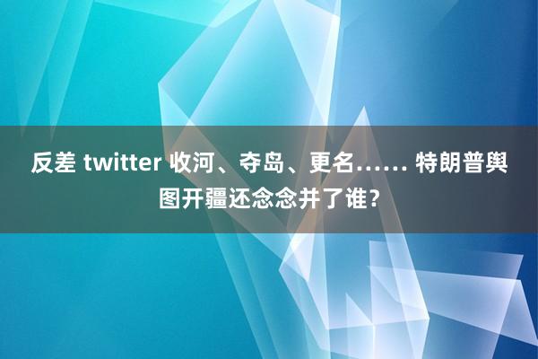 反差 twitter 收河、夺岛、更名…… 特朗普舆图开疆还念念并了谁？