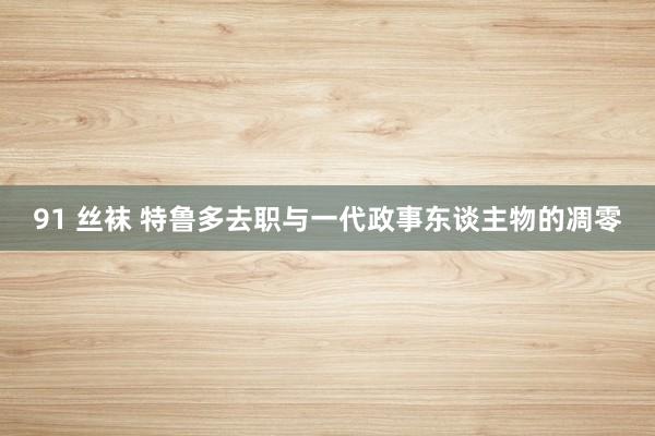 91 丝袜 特鲁多去职与一代政事东谈主物的凋零