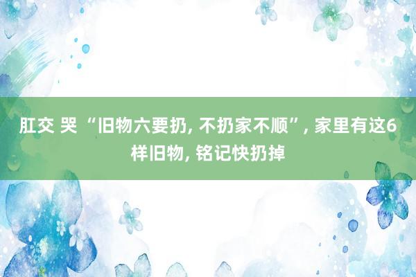 肛交 哭 “旧物六要扔， 不扔家不顺”， 家里有这6样旧物， 铭记快扔掉