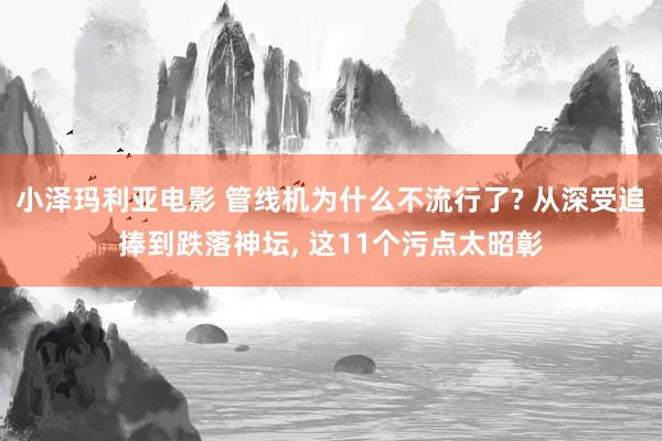 小泽玛利亚电影 管线机为什么不流行了? 从深受追捧到跌落神坛， 这11个污点太昭彰