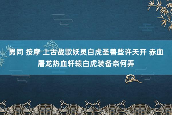 男同 按摩 上古战歌妖灵白虎圣兽些许天开 赤血屠龙热血轩辕白虎装备奈何弄