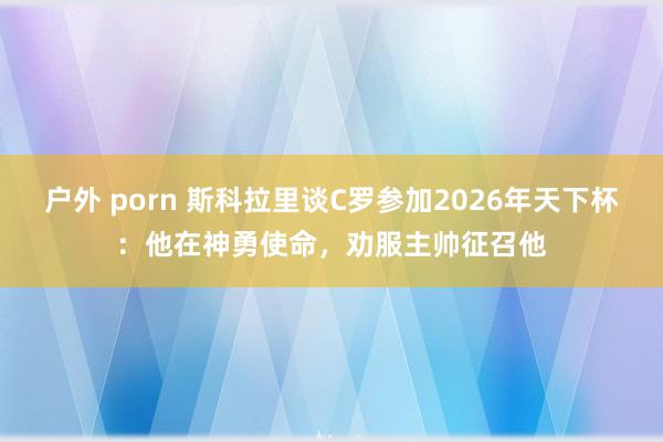 户外 porn 斯科拉里谈C罗参加2026年天下杯：他在神勇使命，劝服主帅征召他