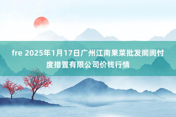 fre 2025年1月17日广州江南果菜批发阛阓忖度措置有限公司价钱行情