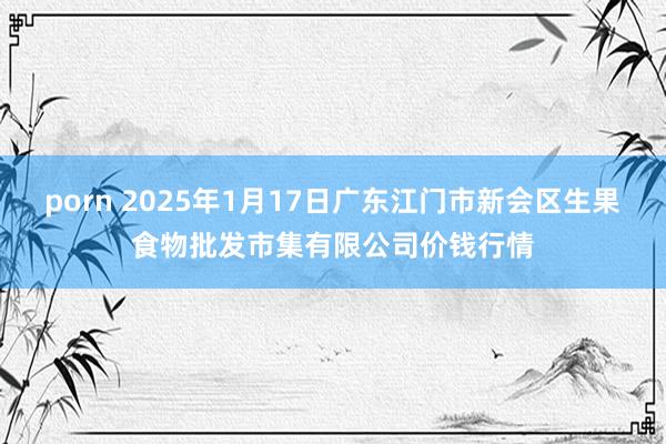 porn 2025年1月17日广东江门市新会区生果食物批发市集有限公司价钱行情